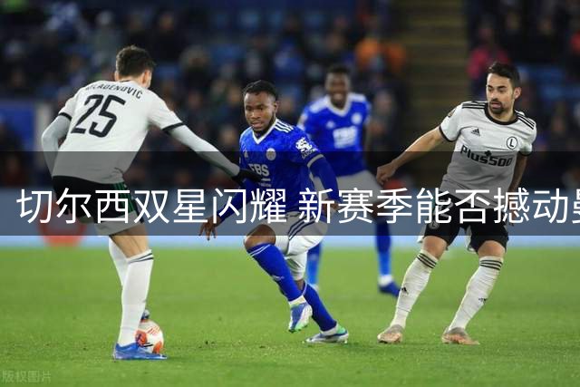 切尔西双星闪耀 新赛季能否撼动曼城霸权？