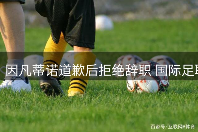 因凡蒂诺道歉后拒绝辞职 国际足联强硬表态维护声誉