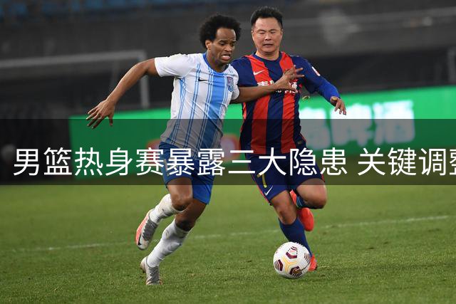 男篮热身赛暴露三大隐患 关键调整期亟待王牌驰援