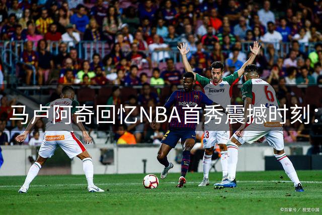 马卢阿奇回忆NBA首秀震撼时刻：惨遭沃特森劈扣成难忘瞬间