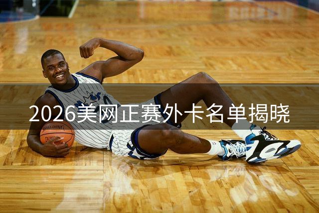 2026美网正赛外卡名单揭晓